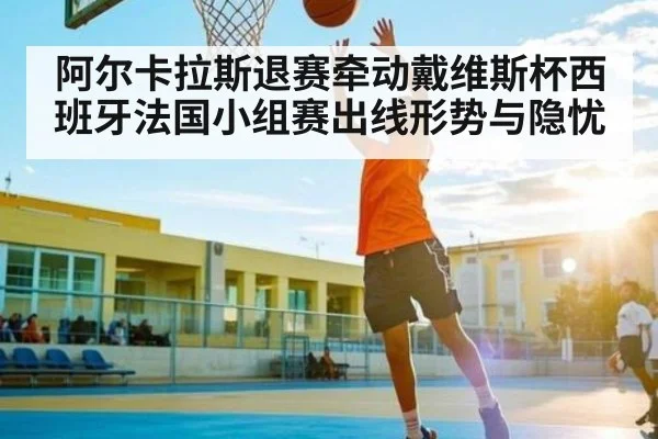 阿尔卡拉斯退赛牵动戴维斯杯西班牙法国小组赛出线形势与隐忧